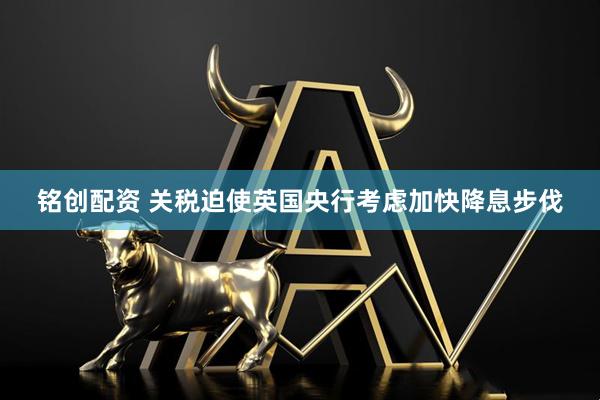 铭创配资 关税迫使英国央行考虑加快降息步伐