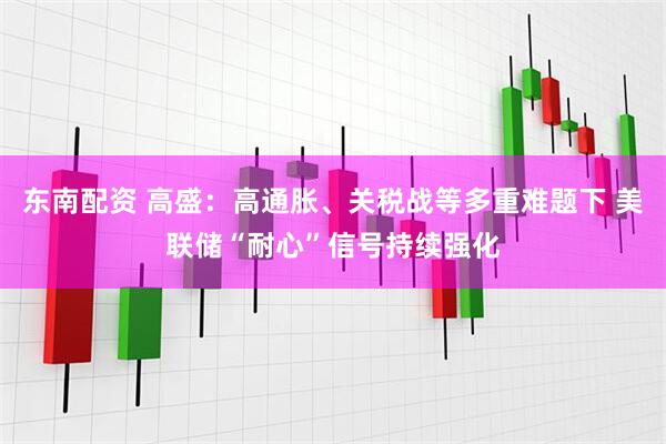 东南配资 高盛：高通胀、关税战等多重难题下 美联储“耐心”信号持续强化