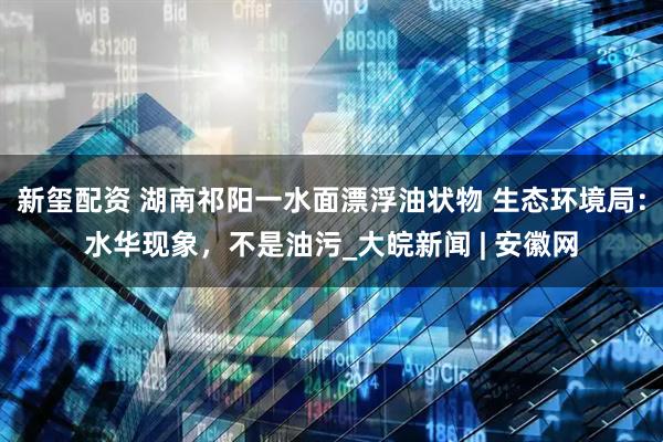 新玺配资 湖南祁阳一水面漂浮油状物 生态环境局：水华现象，不是油污_大皖新闻 | 安徽网