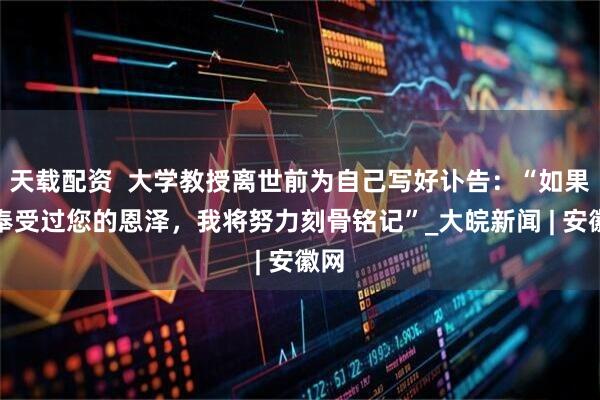 天载配资  大学教授离世前为自己写好讣告：“如果我奉受过您的恩泽，我将努力刻骨铭记”_大皖新闻 | 安徽网