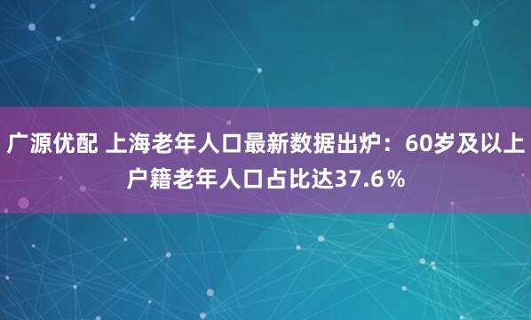 广源优配 上海老年人口最新数据出炉：60岁及以上户籍老年人口占比达37.6％