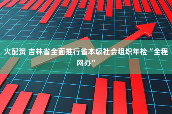 火配资 吉林省全面推行省本级社会组织年检“全程网办”
