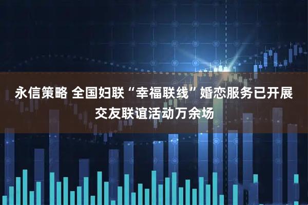 永信策略 全国妇联“幸福联线”婚恋服务已开展交友联谊活动万余场