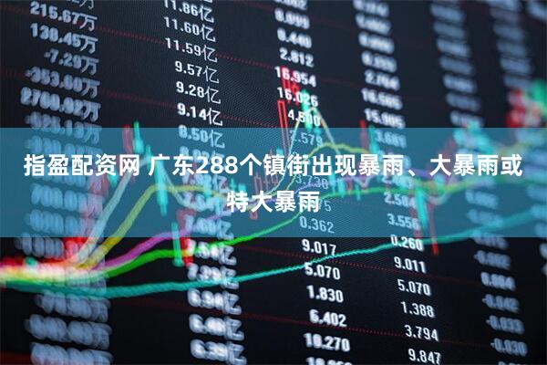 指盈配资网 广东288个镇街出现暴雨、大暴雨或特大暴雨