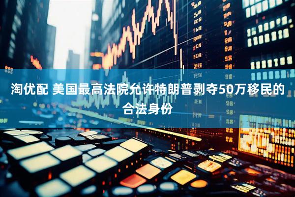 淘优配 美国最高法院允许特朗普剥夺50万移民的合法身份