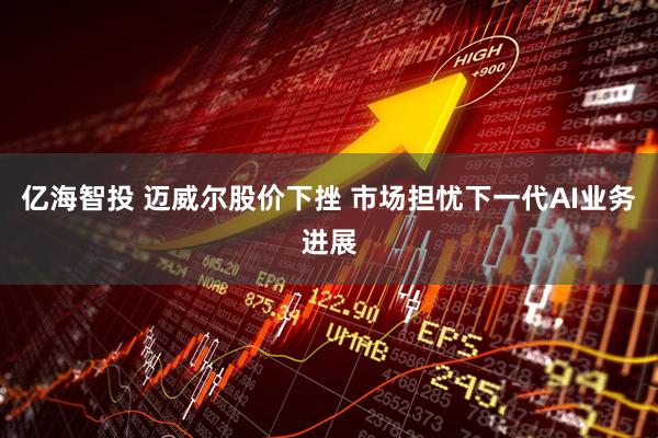 亿海智投 迈威尔股价下挫 市场担忧下一代AI业务进展