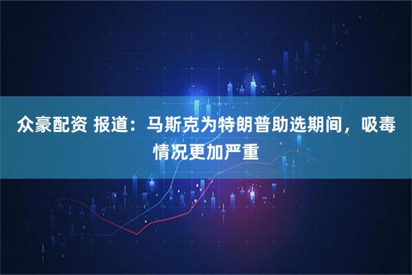 众豪配资 报道：马斯克为特朗普助选期间，吸毒情况更加严重