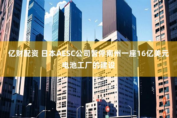亿财配资 日本AESC公司暂停南州一座16亿美元电池工厂的建设