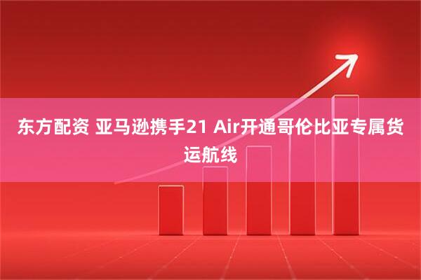 东方配资 亚马逊携手21 Air开通哥伦比亚专属货运航线