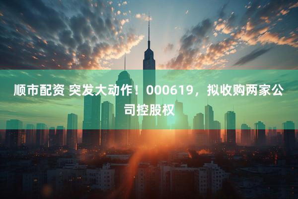 顺市配资 突发大动作！000619，拟收购两家公司控股权