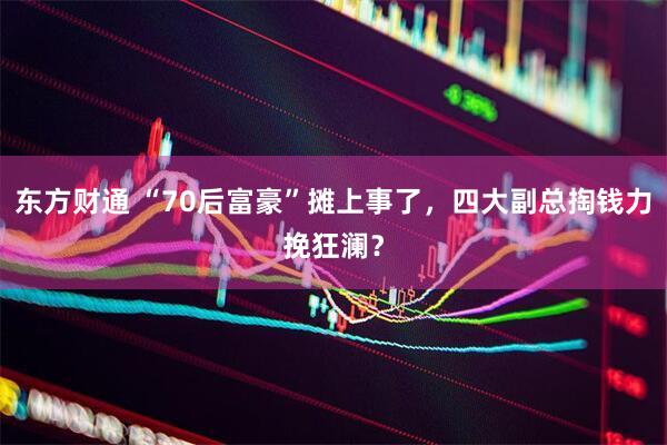 东方财通 “70后富豪”摊上事了，四大副总掏钱力挽狂澜？
