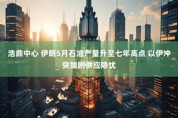 浩鼎中心 伊朗5月石油产量升至七年高点 以伊冲突加剧供应隐忧