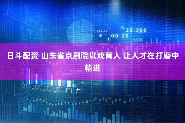 日斗配资 山东省京剧院以戏育人 让人才在打磨中精进