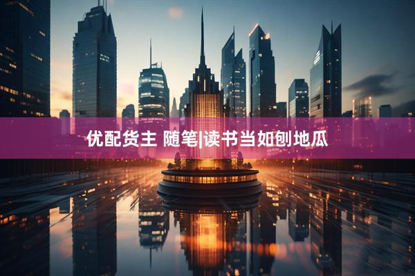 优配货主 随笔|读书当如刨地瓜
