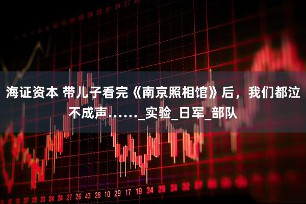 海证资本 带儿子看完《南京照相馆》后，我们都泣不成声……_实验_日军_部队