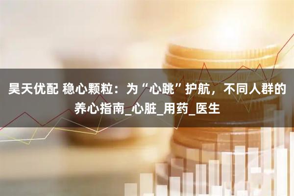 昊天优配 稳心颗粒：为“心跳”护航，不同人群的养心指南_心脏_用药_医生