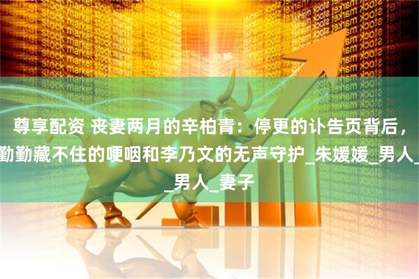 尊享配资 丧妻两月的辛柏青：停更的讣告页背后，是蒋勤勤藏不住的哽咽和李乃文的无声守护_朱媛媛_男人_妻子