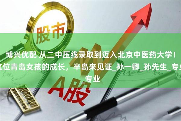 博兴优配 从二中压线录取到迈入北京中医药大学！这位青岛女孩的成长，半岛来见证_孙一卿_孙先生_专业