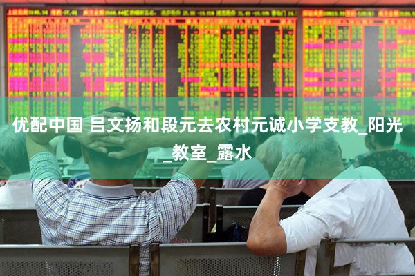 优配中国 吕文扬和段元去农村元诚小学支教_阳光_教室_露水
