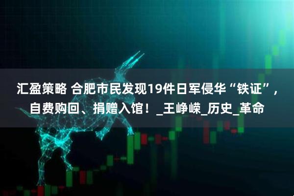 汇盈策略 合肥市民发现19件日军侵华“铁证”，自费购回、捐赠入馆！_王峥嵘_历史_革命