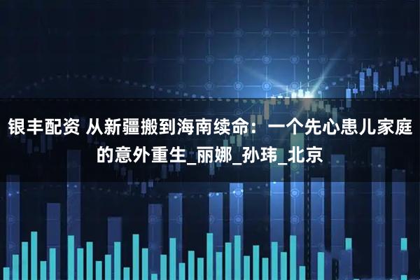 银丰配资 从新疆搬到海南续命：一个先心患儿家庭的意外重生_丽娜_孙玮_北京