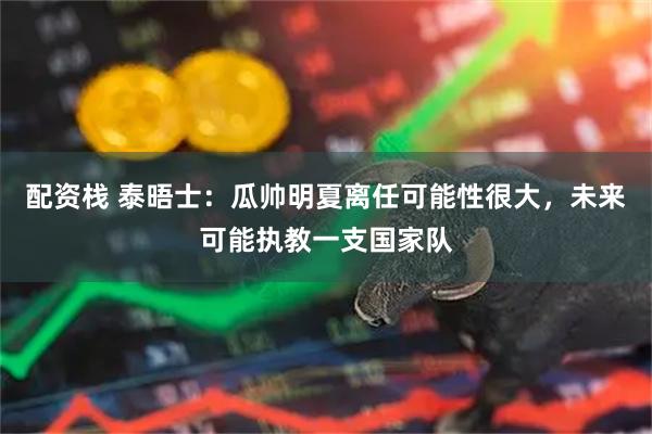 配资栈 泰晤士：瓜帅明夏离任可能性很大，未来可能执教一支国家队