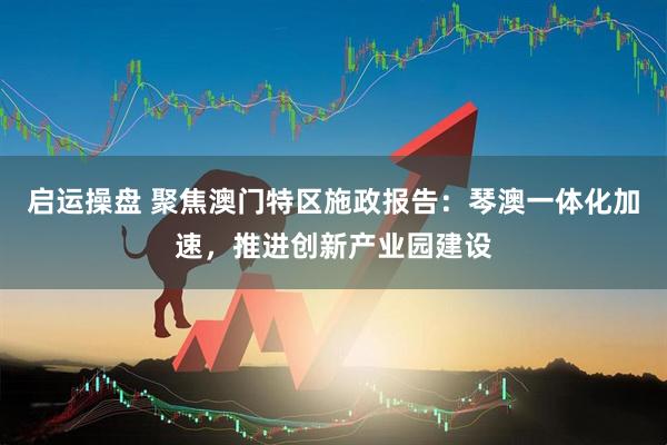 启运操盘 聚焦澳门特区施政报告：琴澳一体化加速，推进创新产业园建设