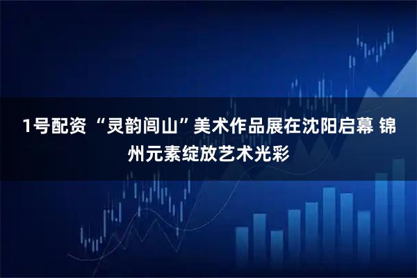 1号配资 “灵韵闾山”美术作品展在沈阳启幕 锦州元素绽放艺术光彩