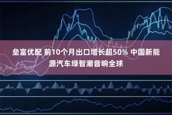 垒富优配 前10个月出口增长超50%&#32;中国新能源汽车绿智潮音响全球