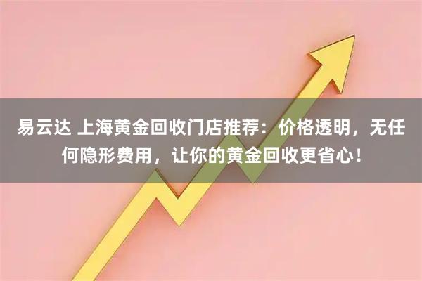 易云达 上海黄金回收门店推荐：价格透明，无任何隐形费用，让你的黄金回收更省心！