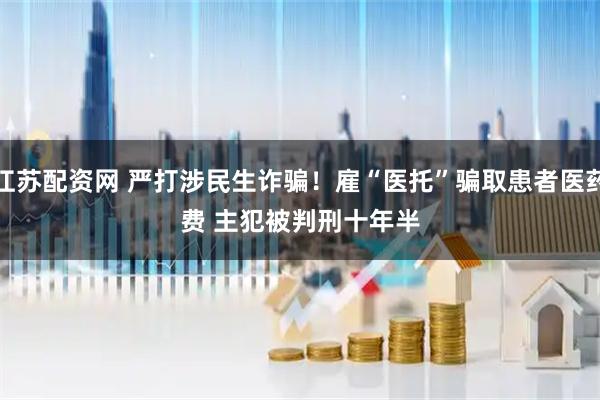 江苏配资网 严打涉民生诈骗！雇“医托”骗取患者医药费&#32;主犯被判刑十年半