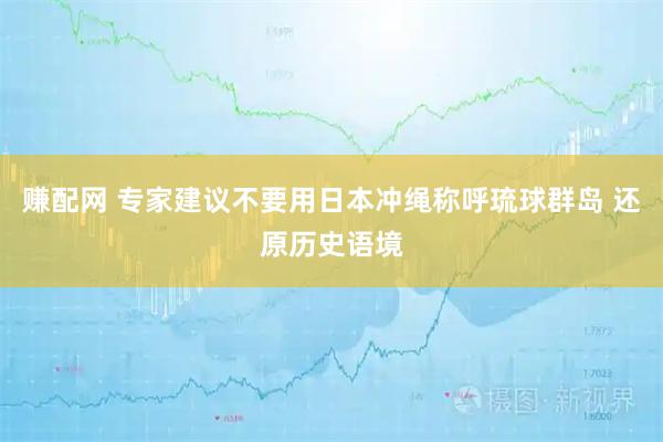 赚配网 专家建议不要用日本冲绳称呼琉球群岛 还原历史语境