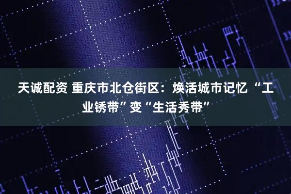 天诚配资 重庆市北仓街区：焕活城市记忆&#32;“工业锈带”变“生活秀带”