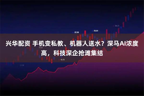 兴华配资 手机变私教、机器人送水？深马AI浓度高，科技深企抢滩集结