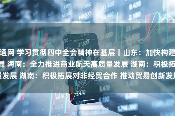 益通网 学习贯彻四中全会精神在基层丨山东:加快构建航天产业发展新格局 海南:全力推进商业航天高质量发展 湖南:积极拓展对非经贸合作 推动贸易创新发展