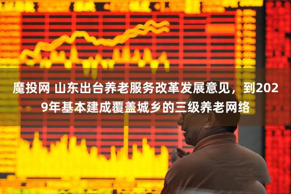 魔投网 山东出台养老服务改革发展意见,到2029年基本建成覆盖城乡的三级养老网络