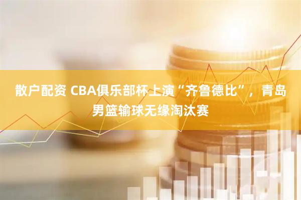散户配资 CBA俱乐部杯上演“齐鲁德比”，青岛男篮输球无缘淘汰赛
