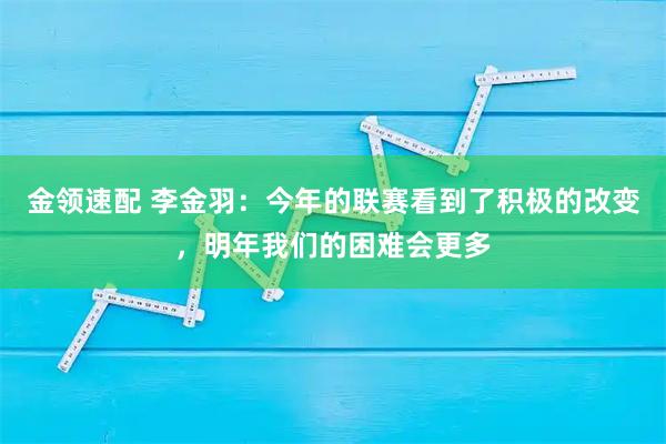 金领速配 李金羽:今年的联赛看到了积极的改变,明年我们的困难会更多