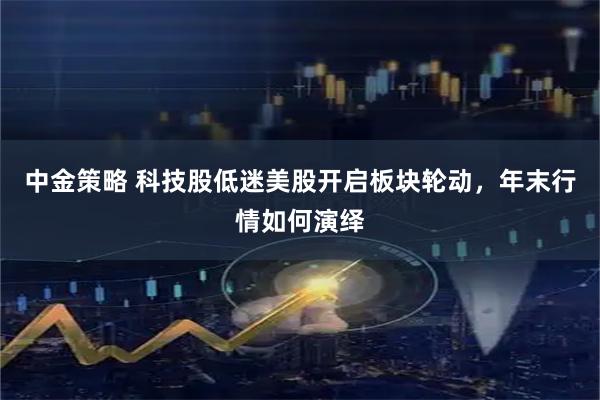 中金策略 科技股低迷美股开启板块轮动,年末行情如何演绎