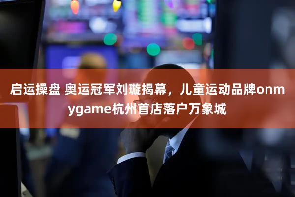 启运操盘 奥运冠军刘璇揭幕,儿童运动品牌onmygame杭州首店落户万象城