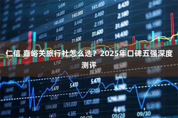仁信 嘉峪关旅行社怎么选？2025年口碑五强深度测评