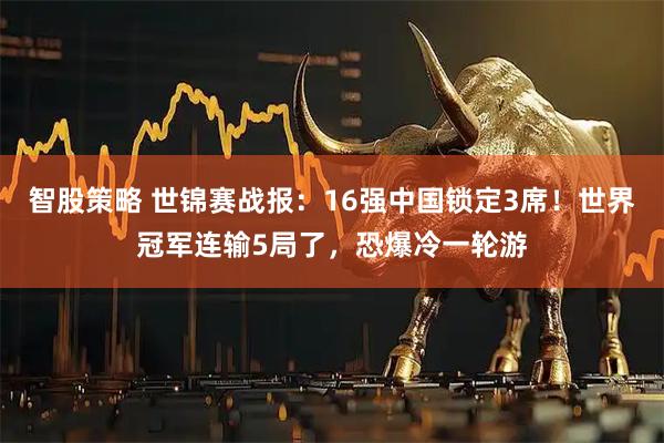 智股策略 世锦赛战报：16强中国锁定3席！世界冠军连输5局了，恐爆冷一轮游