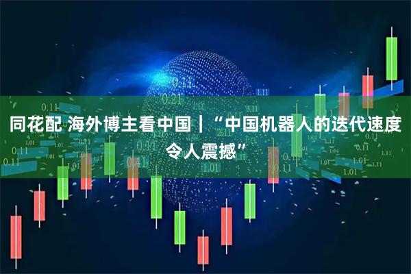 同花配 海外博主看中国｜“中国机器人的迭代速度令人震撼”