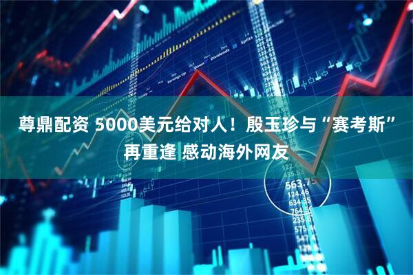 尊鼎配资 5000美元给对人！殷玉珍与“赛考斯”再重逢 感动海外网友